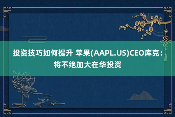 投资技巧如何提升 苹果(AAPL.US)CEO库克：将不绝加大在华投资