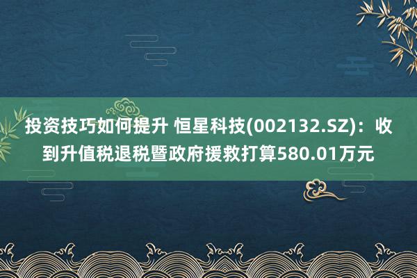 投资技巧如何提升 恒星科技(002132.SZ)：收到升值税退税暨政府援救打算580.01万元