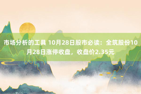 市场分析的工具 10月28日股市必读：全筑股份10月28日涨停收盘，收盘价2.35元