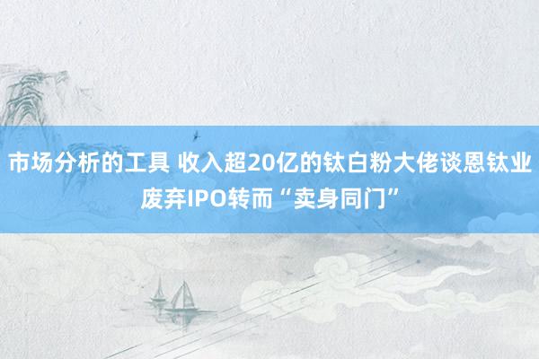 市场分析的工具 收入超20亿的钛白粉大佬谈恩钛业废弃IPO转而“卖身同门”