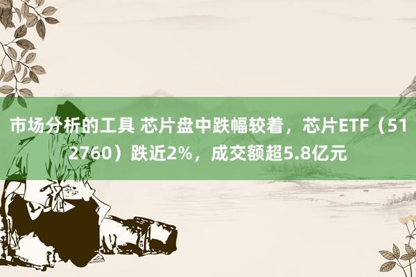 市场分析的工具 芯片盘中跌幅较着，芯片ETF（512760）跌近2%，成交额超5.8亿元