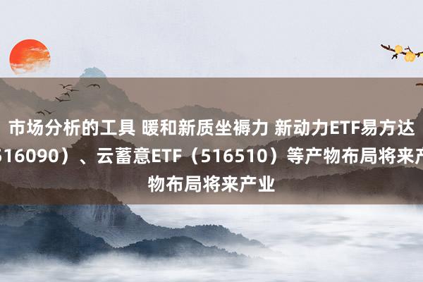 市场分析的工具 暖和新质坐褥力 新动力ETF易方达（516090）、云蓄意ETF（516510）等产物布局将来产业