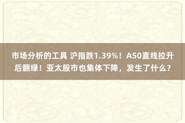 市场分析的工具 沪指跌1.39%！A50直线拉升后翻绿！亚太股市也集体下降，发生了什么？