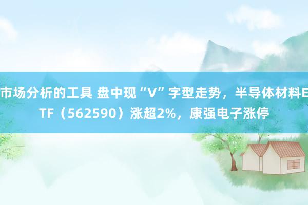 市场分析的工具 盘中现“V”字型走势，半导体材料ETF（562590）涨超2%，康强电子涨停