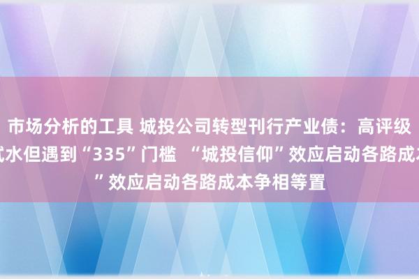 市场分析的工具 城投公司转型刊行产业债：高评级城投公司试水但遇到“335”门槛  “城投信仰”效应启动各路成本争相等置