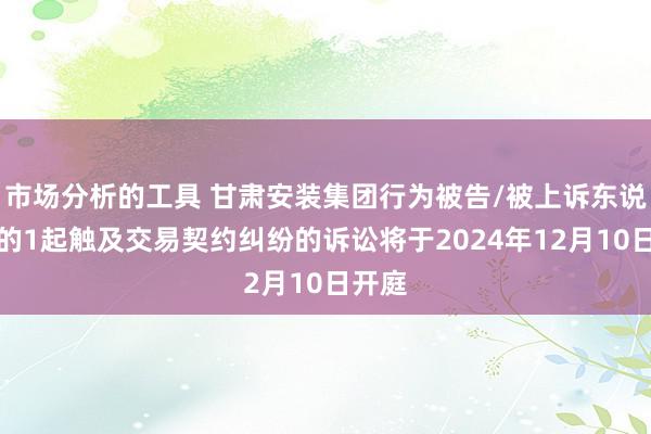 市场分析的工具 甘肃安装集团行为被告/被上诉东说念主的1起触及交易契约纠纷的诉讼将于2024年12月10日开庭