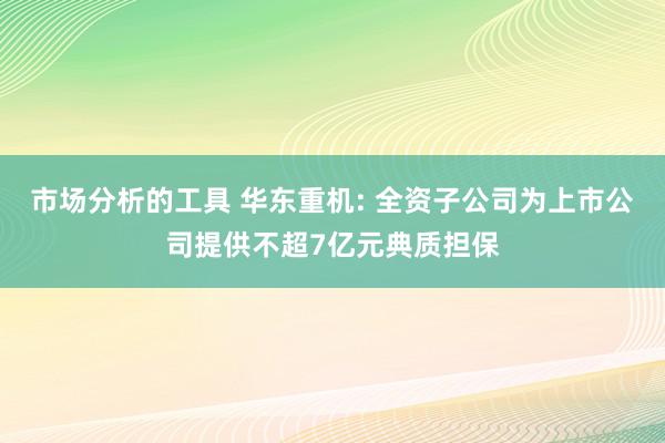 市场分析的工具 华东重机: 全资子公司为上市公司提供不超7亿元典质担保