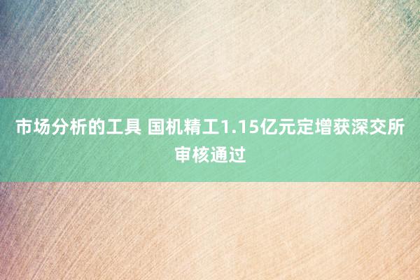 市场分析的工具 国机精工1.15亿元定增获深交所审核通过