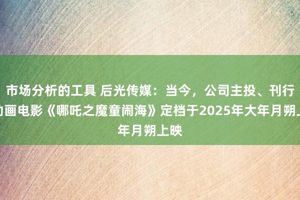 市场分析的工具 后光传媒：当今，公司主投、刊行的动画电影《哪吒之魔童闹海》定档于2025年大年月朔上映