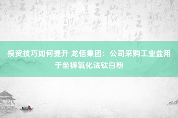 投资技巧如何提升 龙佰集团：公司采购工业盐用于坐褥氯化法钛白粉