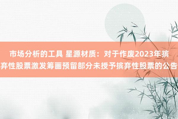 市场分析的工具 星源材质：对于作废2023年摈弃性股票激发筹画预留部分未授予摈弃性股票的公告