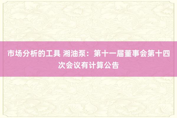 市场分析的工具 湘油泵：第十一届董事会第十四次会议有计算公告