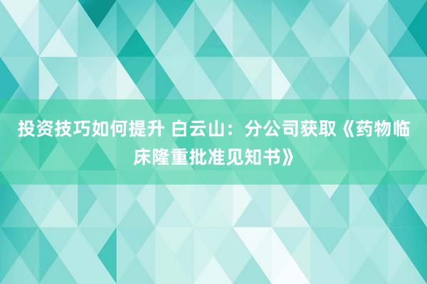 投资技巧如何提升 白云山：分公司获取《药物临床隆重批准见知书》