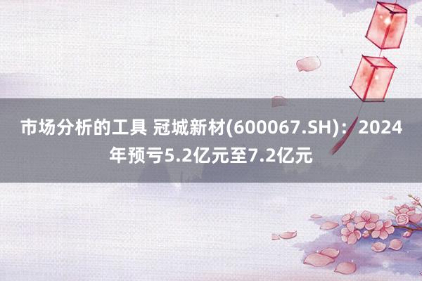 市场分析的工具 冠城新材(600067.SH)：2024年预亏5.2亿元至7.2亿元