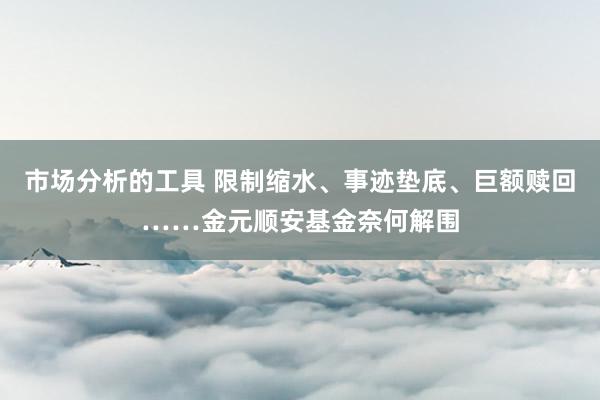 市场分析的工具 限制缩水、事迹垫底、巨额赎回……金元顺安基金奈何解围