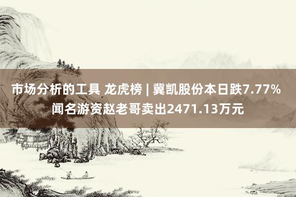 市场分析的工具 龙虎榜 | 冀凯股份本日跌7.77% 闻名游资赵老哥卖出2471.13万元