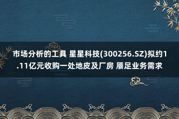 市场分析的工具 星星科技(300256.SZ)拟约1.11亿元收购一处地皮及厂房 餍足业务需求