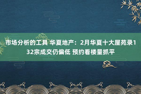 市场分析的工具 华夏地产：2月华夏十大屋苑录132宗成交仍偏低 预约看楼量抓平