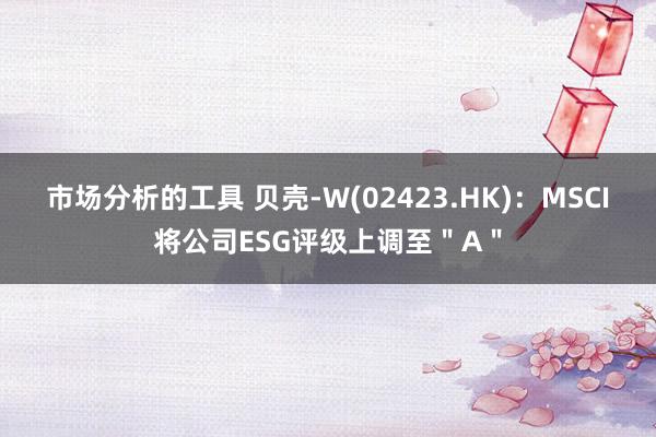 市场分析的工具 贝壳-W(02423.HK)：MSCI将公司ESG评级上调至＂A＂