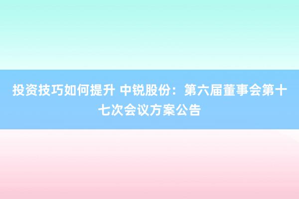 投资技巧如何提升 中锐股份：第六届董事会第十七次会议方案公告