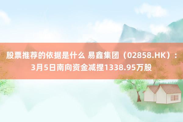 股票推荐的依据是什么 易鑫集团（02858.HK）：3月5日南向资金减捏1338.95万股