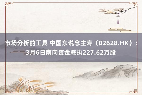 市场分析的工具 中国东说念主寿（02628.HK）：3月6日南向资金减执227.62万股