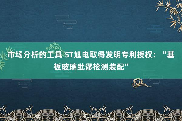 市场分析的工具 ST旭电取得发明专利授权：“基板玻璃纰谬检测装配”