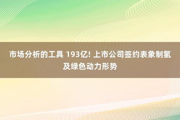 市场分析的工具 193亿! 上市公司签约表象制氢及绿色动力形势