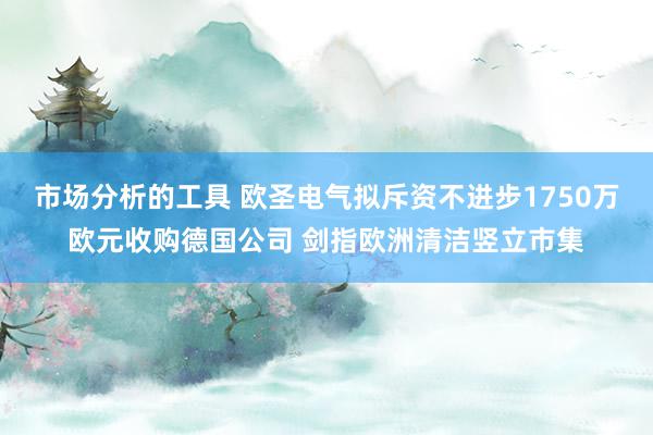 市场分析的工具 欧圣电气拟斥资不进步1750万欧元收购德国公司 剑指欧洲清洁竖立市集