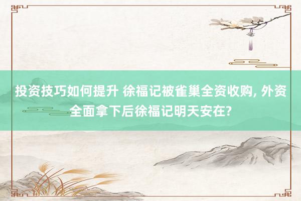 投资技巧如何提升 徐福记被雀巢全资收购, 外资全面拿下后徐福记明天安在?