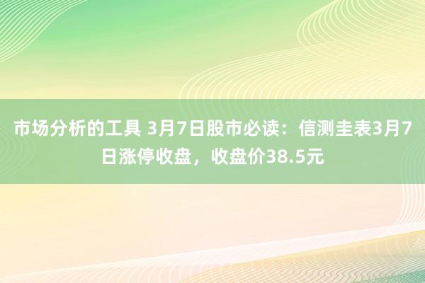 市场分析的工具 3月7日股市必读：信测圭表3月7日涨停收盘，收盘价38.5元