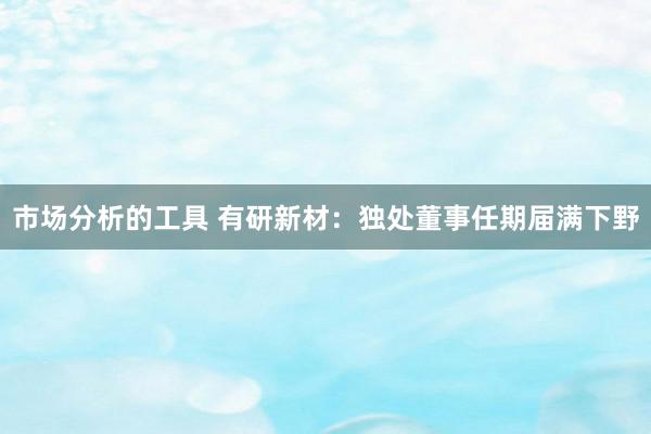 市场分析的工具 有研新材：独处董事任期届满下野